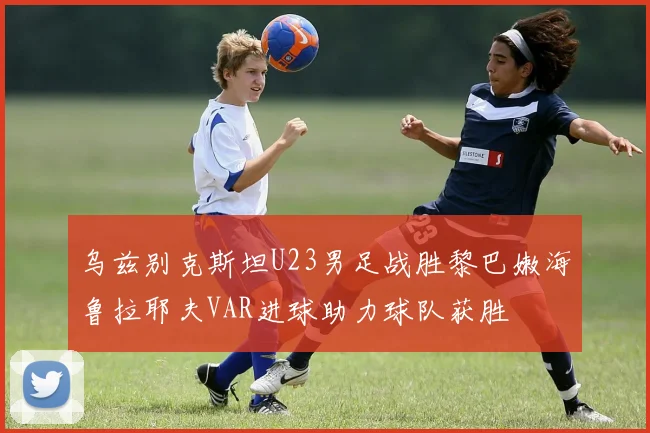 乌兹别克斯坦U23男足战胜黎巴嫩海鲁拉耶夫VAR进球助力球队获胜