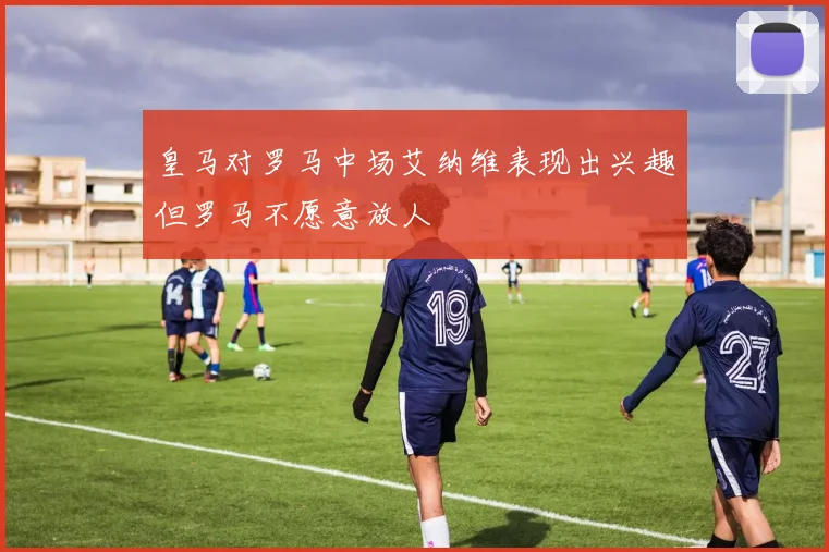 皇马对罗马中场艾纳维表现出兴趣但罗马不愿意放人
