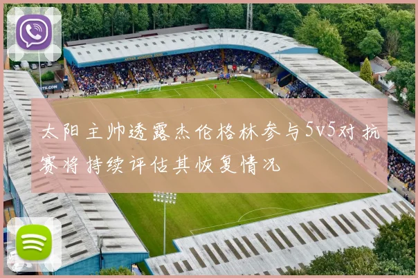 太阳主帅透露杰伦格林参与5v5对抗赛将持续评估其恢复情况