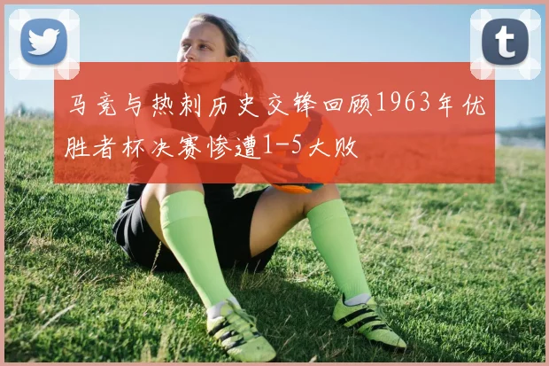 马竞与热刺历史交锋回顾1963年优胜者杯决赛惨遭1-5大败