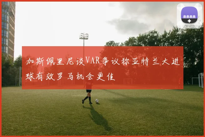 加斯佩里尼谈VAR争议称亚特兰大进球有效罗马机会更佳