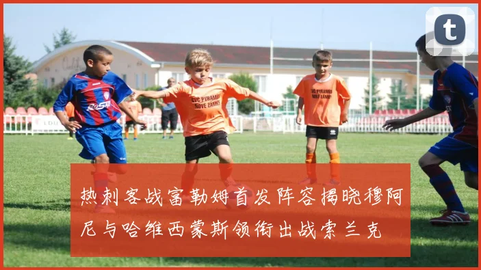热刺客战富勒姆首发阵容揭晓穆阿尼与哈维西蒙斯领衔出战索兰克