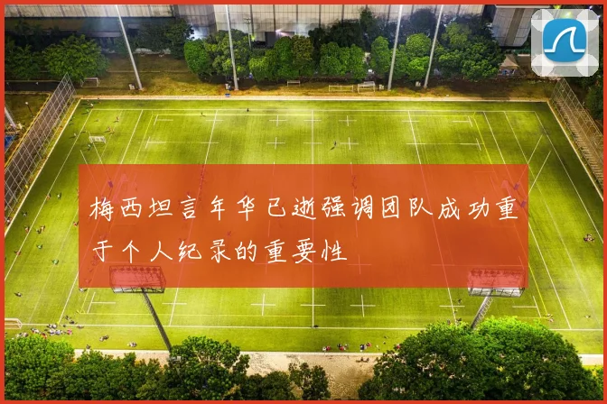 梅西坦言年华已逝强调团队成功重于个人纪录的重要性
