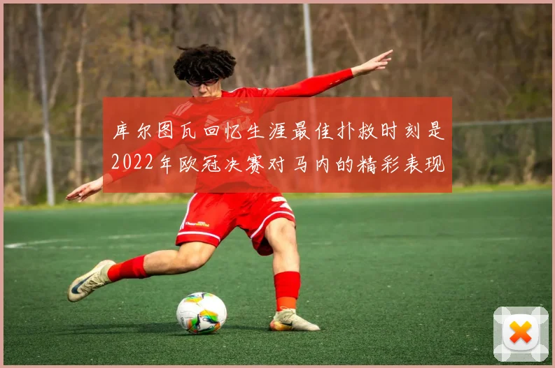 库尔图瓦回忆生涯最佳扑救时刻是2022年欧冠决赛对马内的精彩表现