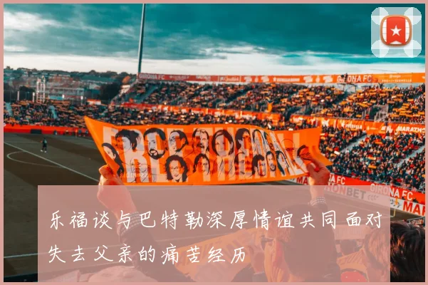 乐福谈与巴特勒深厚情谊共同面对失去父亲的痛苦经历