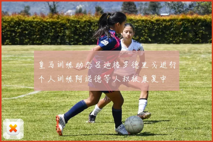 皇马训练动态吕迪格罗德里戈进行个人训练阿诺德等人积极康复中
