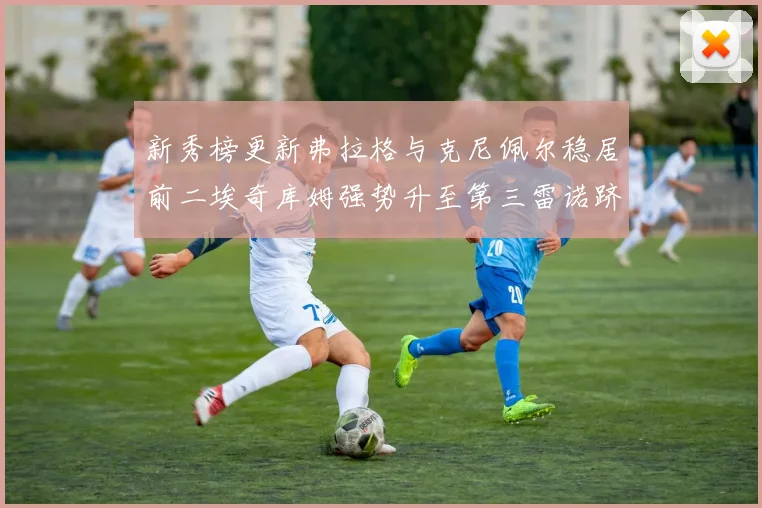 新秀榜更新弗拉格与克尼佩尔稳居前二埃奇库姆强势升至第三雷诺跻身第八名