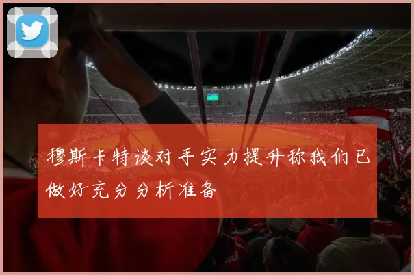 穆斯卡特谈对手实力提升称我们已做好充分分析准备