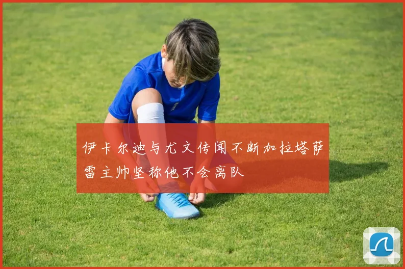 伊卡尔迪与尤文传闻不断加拉塔萨雷主帅坚称他不会离队