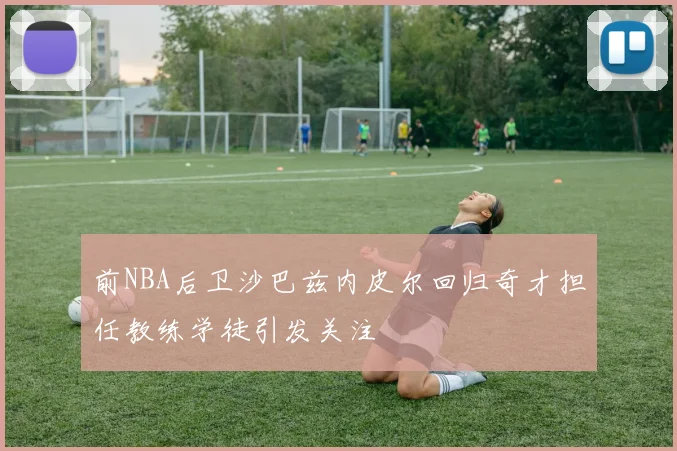 前NBA后卫沙巴兹内皮尔回归奇才担任教练学徒引发关注