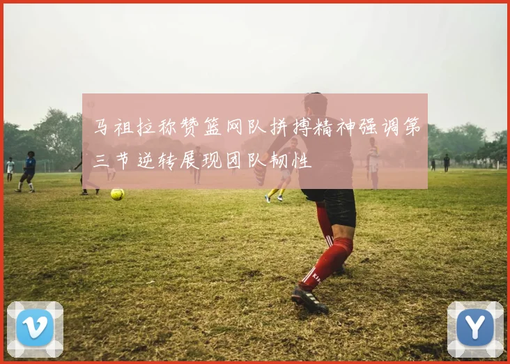 马祖拉称赞篮网队拼搏精神强调第三节逆转展现团队韧性