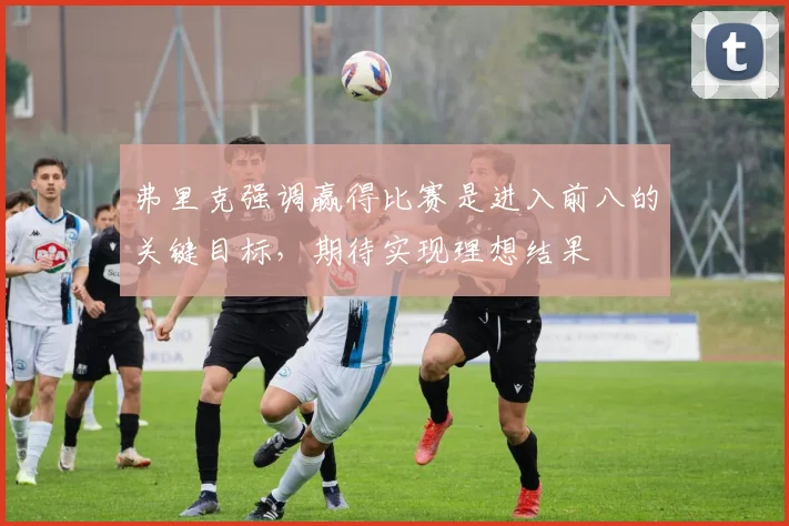 弗里克强调赢得比赛是进入前八的关键目标，期待实现理想结果
