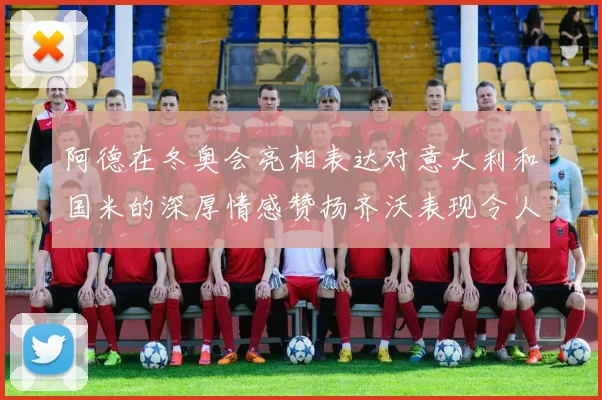 阿德在冬奥会亮相表达对意大利和国米的深厚情感赞扬齐沃表现令人惊喜