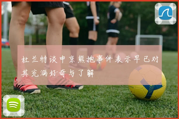 杜兰特谈申京熊抱事件表示早已对其充满好奇与了解