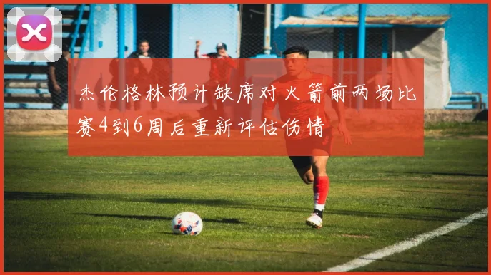 杰伦格林预计缺席对火箭前两场比赛4到6周后重新评估伤情