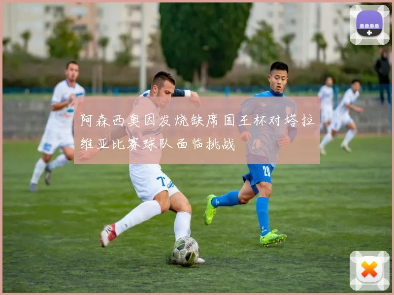 阿森西奥因发烧缺席国王杯对塔拉维亚比赛球队面临挑战